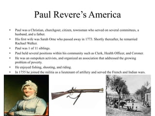 Paul Revere’s AmericaPaul was a Christian, churchgoer, citizen, townsman who served on several committees, a husband, and a father.His first wife was Sarah Orne who passed away in 1773. Shortly thereafter, he remarried Rachael Walker.Paul was 1 of 11 siblings.Paul held several positions within his community such as Clerk, Health Officer, and Coroner.He was an outspoken activists, and organized an association that addressed the growing problem of poverty.He enjoyed fishing, shooting, and riding.In 1755 he joined the militia as a lieutenant of artillery and served the French and Indian wars.