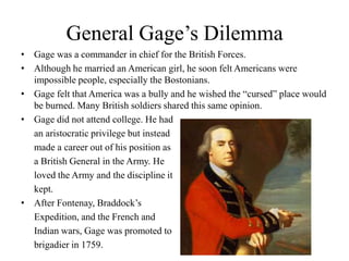 General Gage’s DilemmaGage was a commander in chief for the British Forces.Although he married an American girl, he soon felt Americans were impossible people, especially the Bostonians.Gage felt that America was a bully and he wished the “cursed” place would be burned. Many British soldiers shared this same opinion.Gage did not attend college. He had an aristocratic privilege but instead made a career out of his position as a British General in the Army. He loved the Army and the discipline it kept.After Fontenay, Braddock’s Expedition, and the French and Indian wars, Gage was promoted to brigadier in 1759.