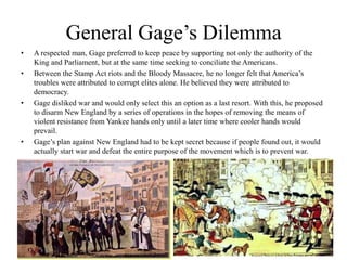 General Gage’s Dilemma A respected man, Gage preferred to keep peace by supporting not only the authority of the King and Parliament, but at the same time seeking to conciliate the Americans.Between the Stamp Act riots and the Bloody Massacre, he no longer felt that America’s troubles were attributed to corrupt elites alone. He believed they were attributed to democracy.Gage disliked war and would only select this an option as a last resort. With this, he proposed to disarm New England by a series of operations in the hopes of removing the means of violent resistance from Yankee hands only until a later time where cooler hands would prevail.Gage’s plan against New England had to be kept secret because if people found out, it would actually start war and defeat the entire purpose of the movement which is to prevent war.
