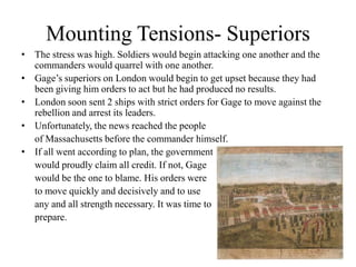 Mounting Tensions- Superiors The stress was high. Soldiers would begin attacking one another and the commanders would quarrel with one another.Gage’s superiors on London would begin to get upset because they had been giving him orders to act but he had produced no results.London soon sent 2 ships with strict orders for Gage to move against the rebellion and arrest its leaders.Unfortunately, the news reached the people 	of Massachusetts before the commander himself.If all went according to plan, the government 	would proudly claim all credit. If not, Gage 	would be the one to blame. His orders were 	to move quickly and decisively and to use 	any and all strength necessary. It was time to 	prepare.