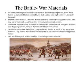 The Battle- War MaterialsWe all have an image of what truly went down on the morning of April 19th, 1775. While there is an element of truth to some of it, we shall address some high points of what really happened.The minutemen marched off toward the hillside to wait for the advancing British force. The long red formation advanced toward the obviously outnumbered soldiers.Lieutenant  Joseph Hosmer, an outspoken farmer and a furniture maker, held great influence over the young soldiers, however the town didn’t think much of him.Grenadiers would come through the village and scour the area in search of any war-related materials. They ordered these materials to be destroyed and continued the search in peoples’ homes.Paul Revere had given several warnings to hide things of military value.