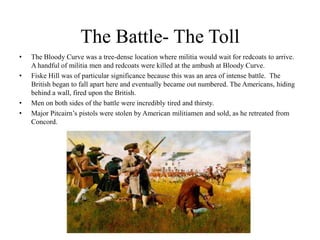 The Battle- The Toll The Bloody Curve was a tree-dense location where militia would wait for redcoats to arrive.  A handful of militia men and redcoats were killed at the ambush at Bloody Curve.Fiske Hill was of particular significance because this was an area of intense battle.  The British began to fall apart here and eventually became out numbered. The Americans, hiding behind a wall, fired upon the British.Men on both sides of the battle were incredibly tired and thirsty.Major Pitcairn’s pistols were stolen by American militiamen and sold, as he retreated from Concord.