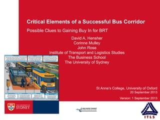 Critical Elements of a Successful Bus Corridor
Possible Clues to Gaining Buy In for BRT
20 September 2013
Version: 1 September 2013
St Anne’s College, University of Oxford
David A. Hensher
Corinne Mulley
John Rose
Institute of Transport and Logistics Studies
The Business School
The University of Sydney
 