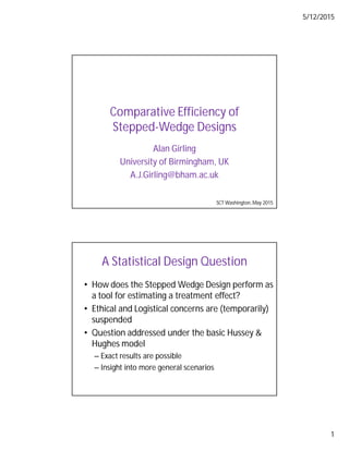5/12/2015
1
Comparative Efficiency of
Stepped-Wedge Designs
Alan Girling
University of Birmingham, UK
A.J.Girling@bham.ac.uk
SCT Washington,May 2015
A Statistical Design Question
• How does the Stepped Wedge Design perform as
a tool for estimating a treatment effect?
• Ethical and Logistical concerns are (temporarily)
suspended
• Question addressed under the basic Hussey &
Hughes model
– Exact results are possible
– Insight into more general scenarios
 