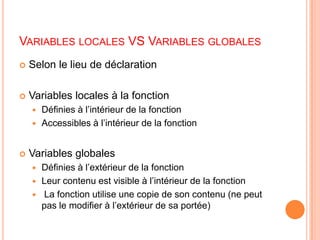 Variables locales VS Variables globalesSelon le lieu de déclarationVariables locales à la fonctionDéfinies à l’intérieur de la fonctionAccessibles à l’intérieur de la fonctionVariables globalesDéfinies à l’extérieur de la fonctionLeur contenu est visible à l’intérieur de la fonction La fonction utilise une copie de son contenu (ne peut pas le modifier à l’extérieur de sa portée) 