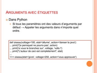 Arguments avec étiquettesdef oiseau(voltage=100, etat='allume', action='danser la java'):... print('Ce perroquet ne pourra pas', action)... print('si vous le branchez sur', voltage, 'volts !')... print("L'auteur de ceci est completement", etat)...>>> oiseau(etat='givre', voltage=250, action='vous approuver')Dans PythonSi tous les paramètres ont des valeurs d’arguments par défaut -> Appeler les arguments dans n’importe quel ordre.