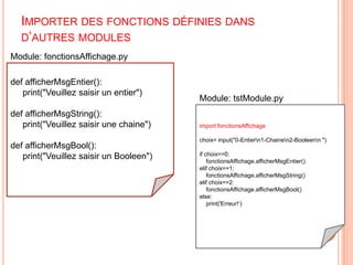 Importer des fonctions définies dans d’autres modulesModule: fonctionsAffichage.pydefafficherMsgEntier():print("Veuillez saisir un entier")defafficherMsgString():print("Veuillez saisir une chaine")defafficherMsgBool():print("Veuillez saisir un Booleen")Module: tstModule.pyimport fonctionsAffichagechoix= input("0-Entier\n1-Chaine\n2-Booleen\n ")if choix==0:        fonctionsAffichage.afficherMsgEntier()elif choix==1:fonctionsAffichage.afficherMsgString()elif choix==2:fonctionsAffichage.afficherMsgBool()else:print('Erreur!‘)