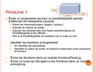 Problème 1HauteurLargeurLongeurÉcrire un programme qui pour un parallélépipède permet d’effectuer les traitements suivants:Entrer les mesures(longeur, largeur, hauteur)Calculer le volume du solideCalculer les surfaces des trois faces caractéristiques du Parallélépipède et les afficherDire si le Parallélépipède en question est un cube ou non.Identifier les fonctions à programmerEn identifier les paramètresIdentifier la valeur de sortie, en faisant la distinction entre procédure et fonctionÉcrire les fonctions dans un module fonctionsParall.pyÉcrire un script qui fait appel a ces fonctions dans un module principal.py