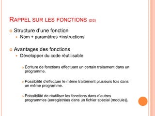 Rappel sur les fonctions(2/2)Structure d’une fonctionNom + paramètres +instructionsAvantages des fonctionsDévelopper du code réutilisableÉcriture de fonctions effectuant un certain traitement dans un programme.Possibilité d’effectuer le même traitement plusieurs fois dans un même programme.Poissibilité de réutiliser les fonctions dans d’autres programmes (enregistrées dans un fichier spécial (module)).