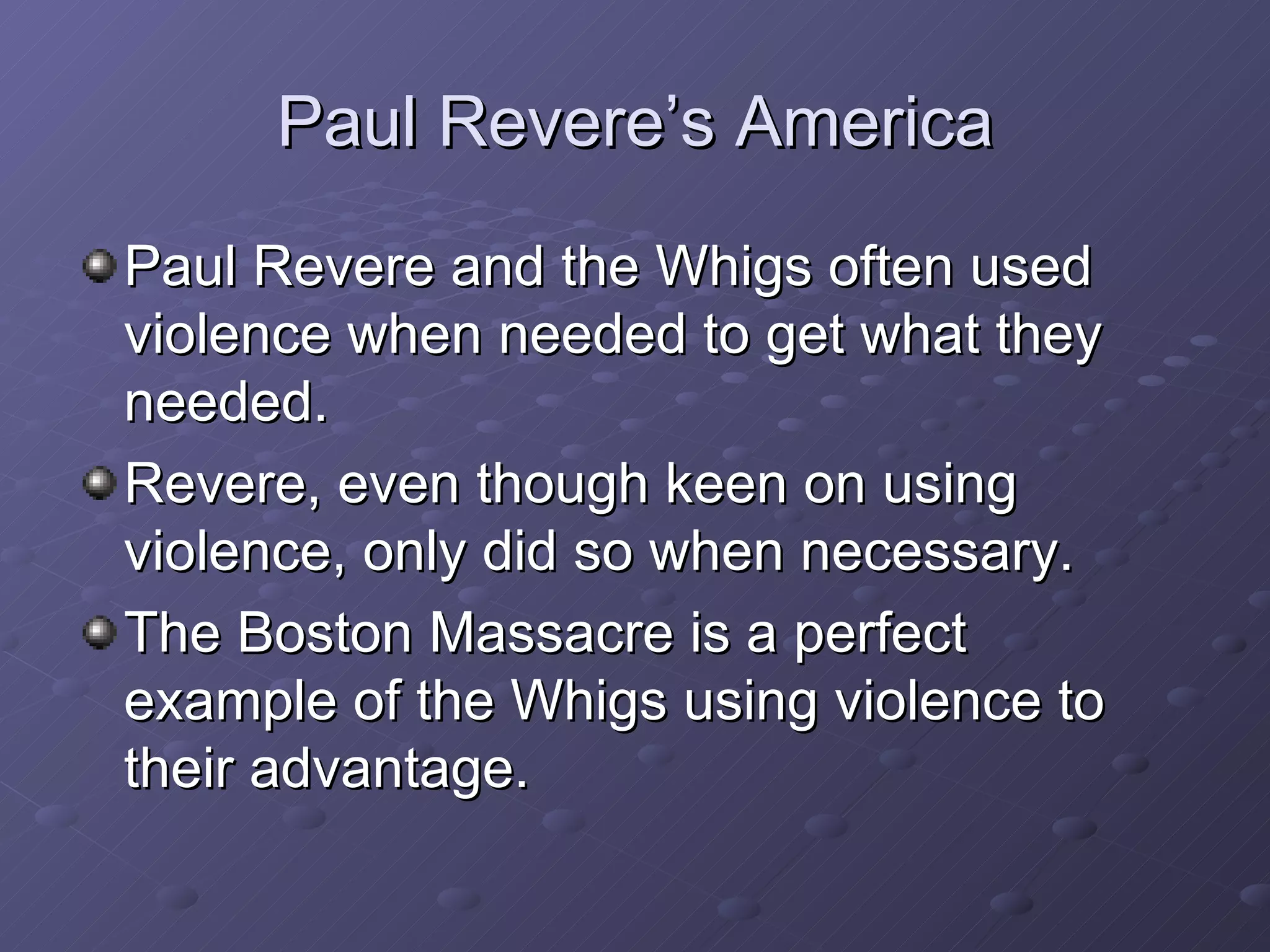 Paul Revere’s America Paul Revere and the Whigs often used violence when needed to get what they needed. Revere, even though keen on using violence, only did so when necessary. The Boston Massacre is a perfect example of the Whigs using violence to their advantage. 