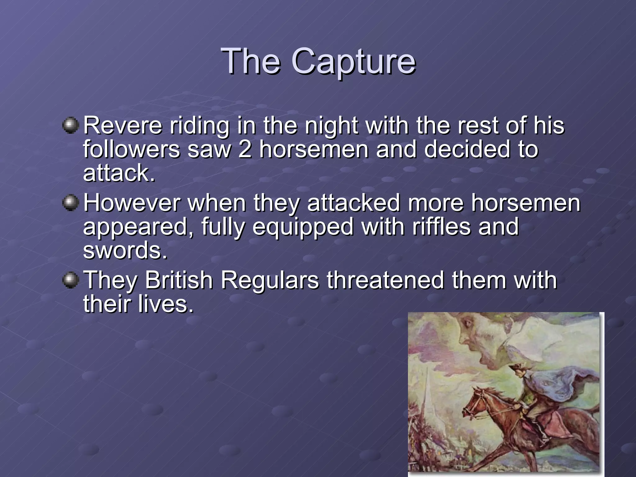 The Capture Revere riding in the night with the rest of his followers saw 2 horsemen and decided to attack. However when they attacked more horsemen appeared, fully equipped with riffles and swords. They British Regulars threatened them with their lives. 