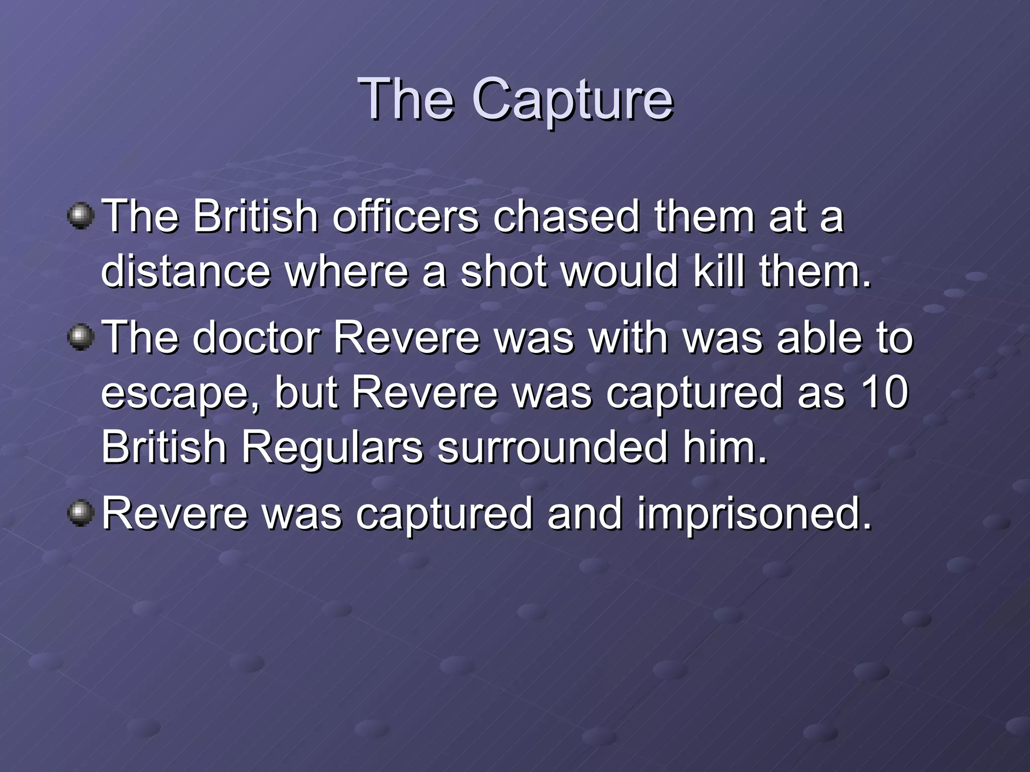 The Capture The British officers chased them at a distance where a shot would kill them. The doctor Revere was with was able to escape, but Revere was captured as 10 British Regulars surrounded him. Revere was captured and imprisoned. 