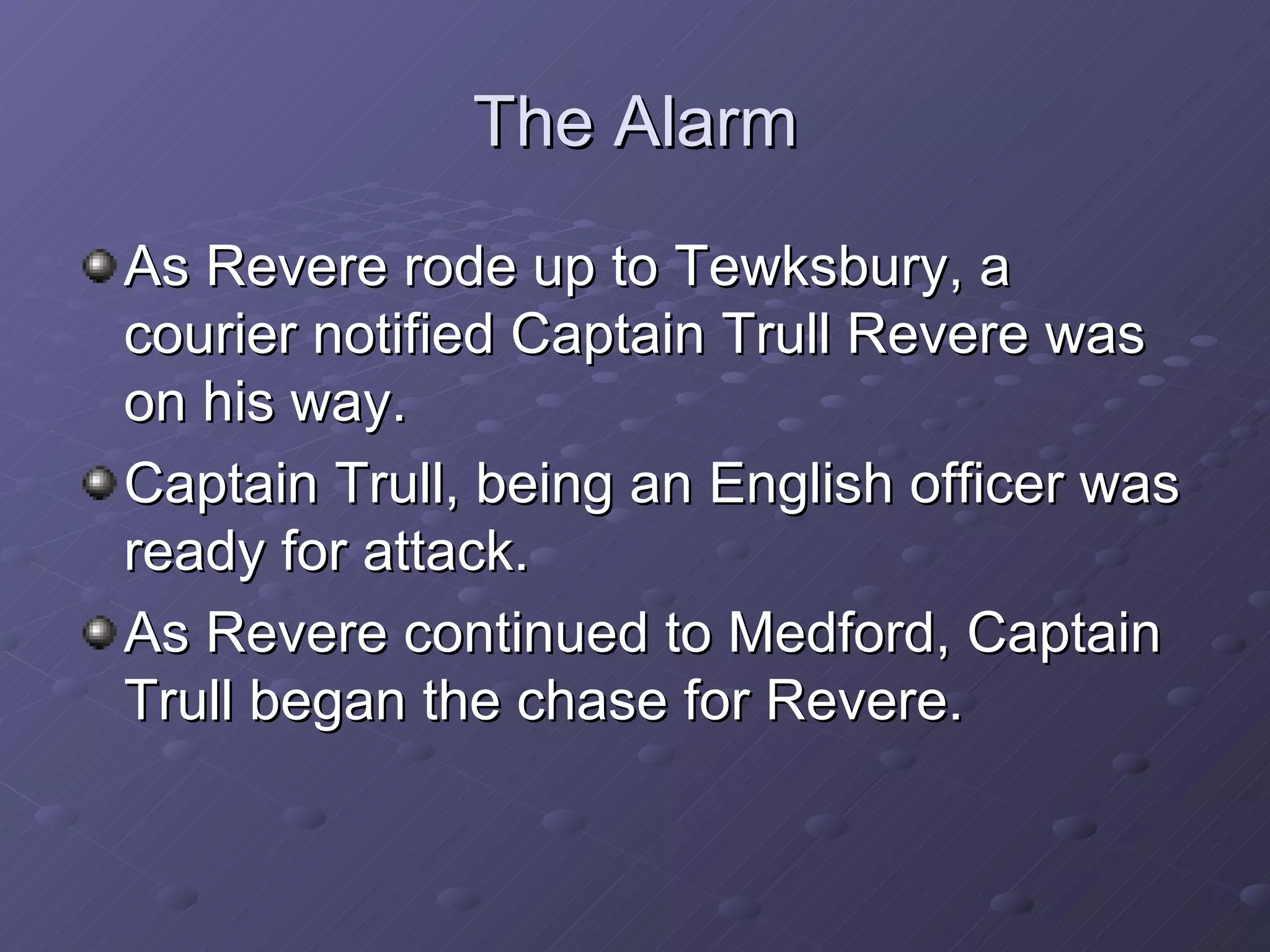 The Alarm As Revere rode up to Tewksbury, a courier notified Captain Trull Revere was on his way. Captain Trull, being an English officer was ready for attack. As Revere continued to Medford, Captain Trull began the chase for Revere. 