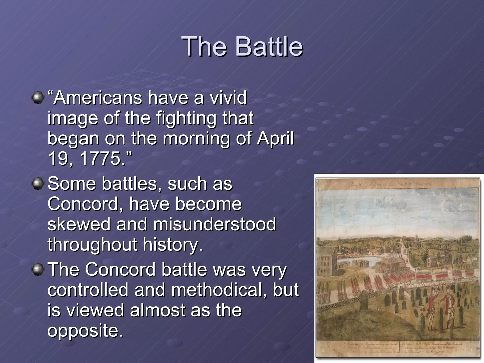 The Battle “ Americans have a vivid image of the fighting that began on the morning of April 19, 1775.” Some battles, such as Concord, have become skewed and misunderstood throughout history. The Concord battle was very controlled and methodical, but is viewed almost as the opposite. 