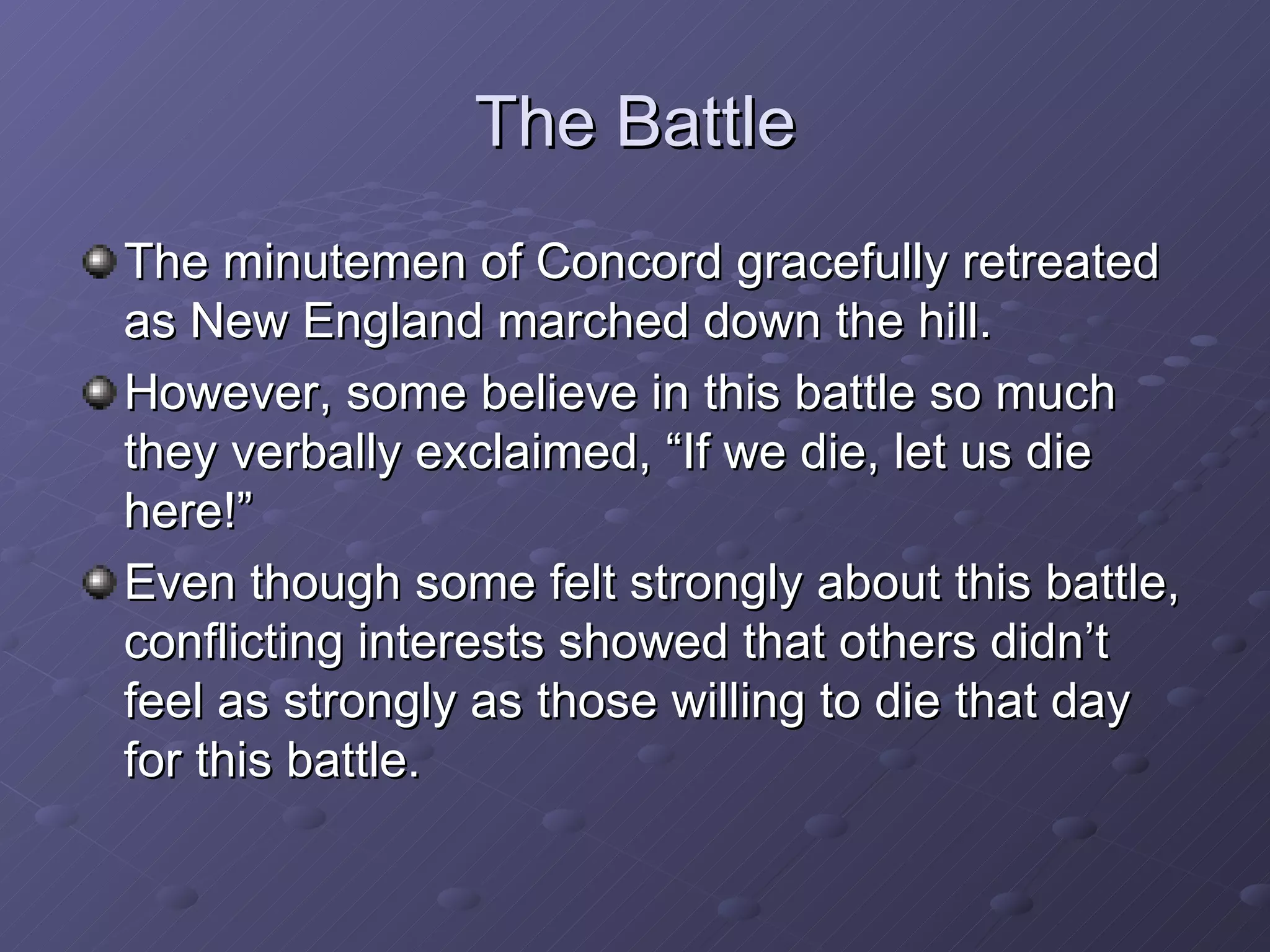 The Battle The minutemen of Concord gracefully retreated as New England marched down the hill. However, some believe in this battle so much they verbally exclaimed, “If we die, let us die here!” Even though some felt strongly about this battle, conflicting interests showed that others didn’t feel as strongly as those willing to die that day for this battle. 