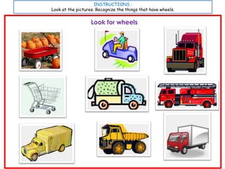 INSTRUCTIONS :
Look at the pictures. Recognize the things that have wheels.


                   Look for wheels
 
