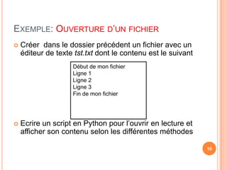 Exemple: Ouverture d’un fichierCréer  dans le dossier précédent un fichier avec un éditeur de texte tst.txt dont le contenu est le suivantEcrire un script en Python pour l’ouvrir en lecture et  afficher son contenu selon les différentes méthodesDébut de mon fichierLigne 1Ligne 2Ligne 3Fin de mon fichier10