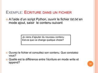 Exemple: Ecriture dans un fichierA l’aide d’un script Python, ouvrir le fichier tst.txt en mode ajout, saisir  le contenu suivantOuvrez le fichier et consultez son contenu. Que constatez vous?Quelle est la différence entre l’écriture en mode write et append?Je viens d’ajouter du nouveau contenuEst-ce que ca change quelque chose?14