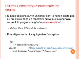 Traiter l’exception d’ouverture de fichierSi nous désirons ouvrir un fichier dont le nom n’existe pas ou qui existe dans un répertoire autre que le répertoire courant: le programme génère une exception !IOError: [Errno 2] No such file or directory: Pour dépasser le bloc qui génère l’exceptionTry:                                 f1=open(nomFichier1,"r") Except: 		# bloc à exécuter en cas de génération d’exceptionprint "Le fichier " , nomFichier1,"n’existe pas"16