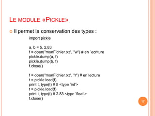 Le module «Pickle»Il permet la conservation des types :import picklea, b = 5, 2.83f = open("monFichier.txt", "w") # en ´ecriturepickle.dump(a, f)pickle.dump(b, f)f.close()f = open("monFichier.txt", "r") # en lecturet = pickle.load(f)print t, type(t) # 5 <type ’int’>t = pickle.load(f)print t, type(t) # 2.83 <type ’float’>f.close()17