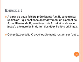 Exercice 3A partir de deux fichiers préexistants A et B, construisez un fichier C qui contienne alternativement un élément de A, un élément de B, un élément de A... et ainsi de suite jusqu’a atteindre la fin de l’un des deux fichiers originaux. Complétez ensuite C avec les éléments restant sur l’autre.20