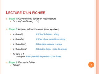 Lecture d’un fichierEtape 1: Ouverture du fichier en mode lecturef = open("monFichier_1", "r")Etape 2: Appeler la fonction read(+srssynatxes)s = f.read() # lit tout le fichier :: strings = f.read(n)		 # lit au plus n caractères:: strings = f.readline() # lit la ligne suivante :: strings = f.readlines() # lit tout le fichier :: liste de stringsfor ligne in f:printligne # bon procédéde parcours d’un fichierEtape 3: Fermer le fichierf.close()9