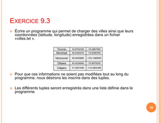 Exercice 9.3Écrire un programme qui permet de charger des villes ainsi que leurs coordonnées (latitude, longitude) enregistrées dans un fichier «villes.txt ». Pour que ces informations ne soient pas modifiées tout au long du programme, nous désirons les inscrire dans des tuples. Les différents tuples seront enregistrés dans une liste définie dans le programme10