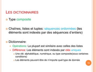 Les dictionnairesType compositeChaînes, listes et tuples: séquences ordonnées (les éléments sont indexés par des séquences d’entiers)Dictionnaire:Opérations: La plupart est similaire avec celles des listesDifférence: Les éléments sont indexés par clés uniquesUne clé: alphabétique, numérique, ou type composite(sous certaines conditions)Les éléments peuvent être de n’importe quel type de donnée13