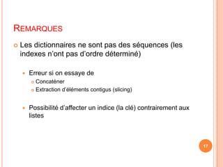 RemarquesLes dictionnaires ne sont pas des séquences (les indexes n’ont pas d’ordre déterminé)Erreur si on essaye de ConcaténerExtraction d’éléments contigus (slicing)Possibilité d’affecter un indice (la clé) contrairement aux listes17