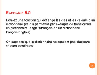 Exercice 9.5Écrivez une fonction qui échange les clés et les valeurs d’un dictionnaire (ce qui permettra par exemple de transformer un dictionnaire  anglais/français en un dictionnaire français/anglais). On suppose que le dictionnaire ne contient pas plusieurs valeurs identiques.21
