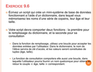 Exercice 9.6Écrivez un script qui crée un mini-système de base de données fonctionnant a l’aide d’un dictionnaire, dans lequel vous mémoriserez les noms d’une série de copains, leur âge et leur taille. Votre script devra comporter deux fonctions : la première pour le remplissage du dictionnaire, et la seconde pour sa consultationDans la fonction de remplissage, utilisez une boucle pour accepter les données entrées par l’utilisateur. Dans le dictionnaire, le nom de l’élève servira de clé d’accès, et les valeurs seront constituées de tuples(âge, taille).La fonction de consultation comportera elle aussi une boucle, dans laquelle l’utilisateur pourra fournir un nom quelconque pour obtenir en retour le couple ≪ âge, taille ≫ correspondant. 22