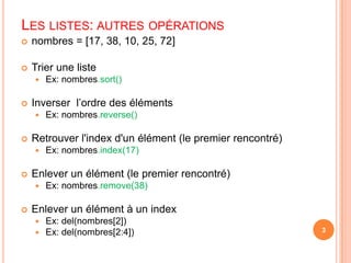 nombres = [17, 38, 10, 25, 72]Trier une listeEx: nombres.sort()Inverser  l’ordre des élémentsEx: nombres.reverse()Retrouver l'index d'un élément (le premier rencontré)Ex: nombres.index(17)Enlever un élément (le premier rencontré)Ex: nombres.remove(38)Enlever un élément à un indexEx: del(nombres[2])Ex: del(nombres[2:4])3Les listes: autres opérations