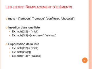 Les listes: Remplacement d’élémentsmots = ['jambon', 'fromage', 'confiture', 'chocolat']Insertion dans une listeEx: mots[2:2] = ['miel']Ex: mots[5:5] =['saucisson', 'ketchup']Suppression de la listeEx: mots[2:2] = ['miel']Ex: mots[2:5]=[]Ex: mots[1:3] = ['salade']4