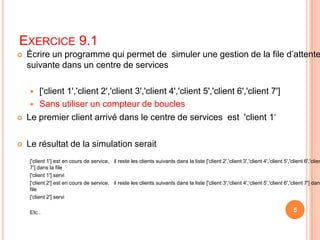 Exercice 9.1Écrire un programme qui permet de  simuler une gestion de la file d’attente suivante dans un centre de services['client 1','client 2','client 3','client 4','client 5','client 6','client 7'] Sans utiliser un compteur de bouclesLe premier client arrivé dans le centre de services  est  'client 1‘Le résultat de la simulation serait['client 1'] est en cours de service,   il reste les clients suivants dans la liste ['client 2','client 3','client 4','client 5','client 6','client 7'] dans la file['client 1'] servi['client 2'] est en cours de service,   il reste les clients suivants dans la liste ['client 3','client 4','client 5','client 6','client 7'] dans la file['client 2'] serviEtc..5