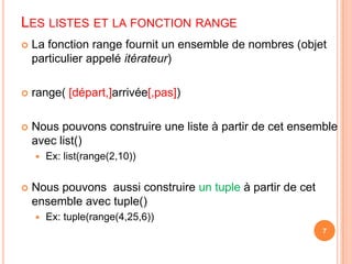 Les listes et la fonction rangeLa fonction range fournit un ensemble de nombres (objet particulier appelé itérateur)range( [départ,]arrivée[,pas])Nous pouvons construire une liste à partir de cet ensemble avec list()Ex: list(range(2,10))Nous pouvons  aussi construire un tupleà partir de cet ensemble avec tuple()Ex: tuple(range(4,25,6))7