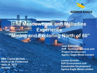 agnicoeagle.com
The Meadowbank and Meliadine
Experience
“Mining and Exploring North of 60”
RBC Capital Markets
North of 60 Conference
April 30, 2013
Toronto
Louise Grondin
SVP Environment and
Sustainable Development
Agnico Eagle Mines Limited
Jean Robitaille
SVP Technical Services and
Project Development
Agnico Eagle Mines Limited
 