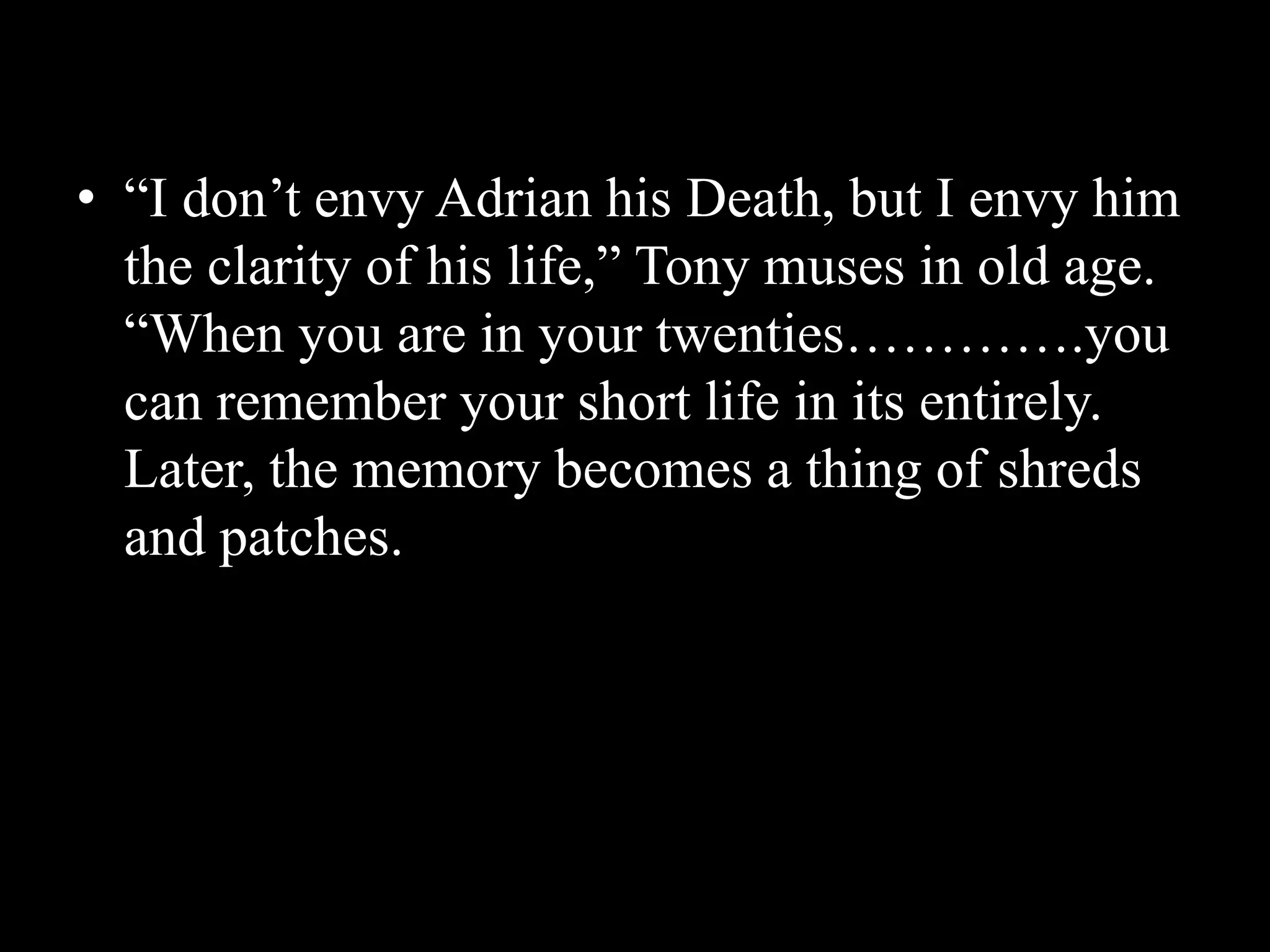 • “I don’t envy Adrian his Death, but I envy him
the clarity of his life,” Tony muses in old age.
“When you are in your twenties………….you
can remember your short life in its entirely.
Later, the memory becomes a thing of shreds
and patches.
 
