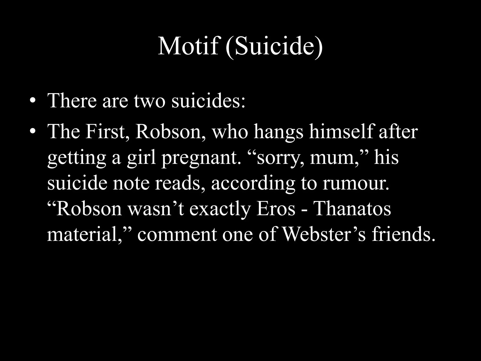 Motif (Suicide)
• There are two suicides:
• The First, Robson, who hangs himself after
getting a girl pregnant. “sorry, mum,” his
suicide note reads, according to rumour.
“Robson wasn’t exactly Eros - Thanatos
material,” comment one of Webster’s friends.
 