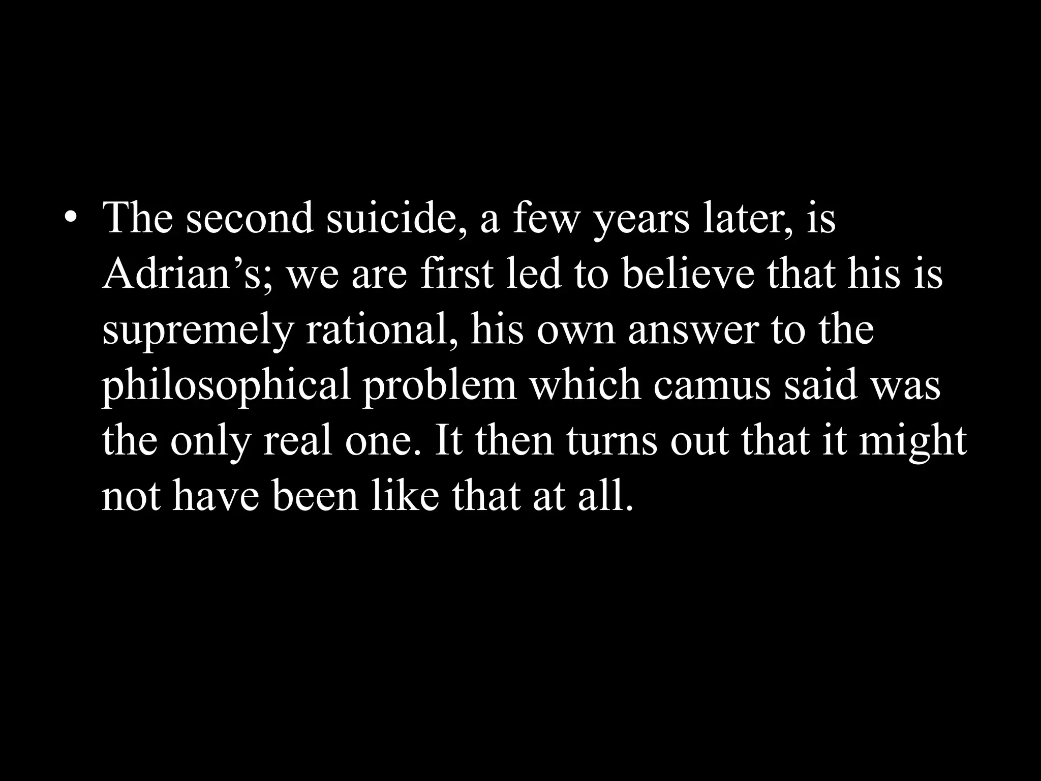 • The second suicide, a few years later, is
Adrian’s; we are first led to believe that his is
supremely rational, his own answer to the
philosophical problem which camus said was
the only real one. It then turns out that it might
not have been like that at all.
 