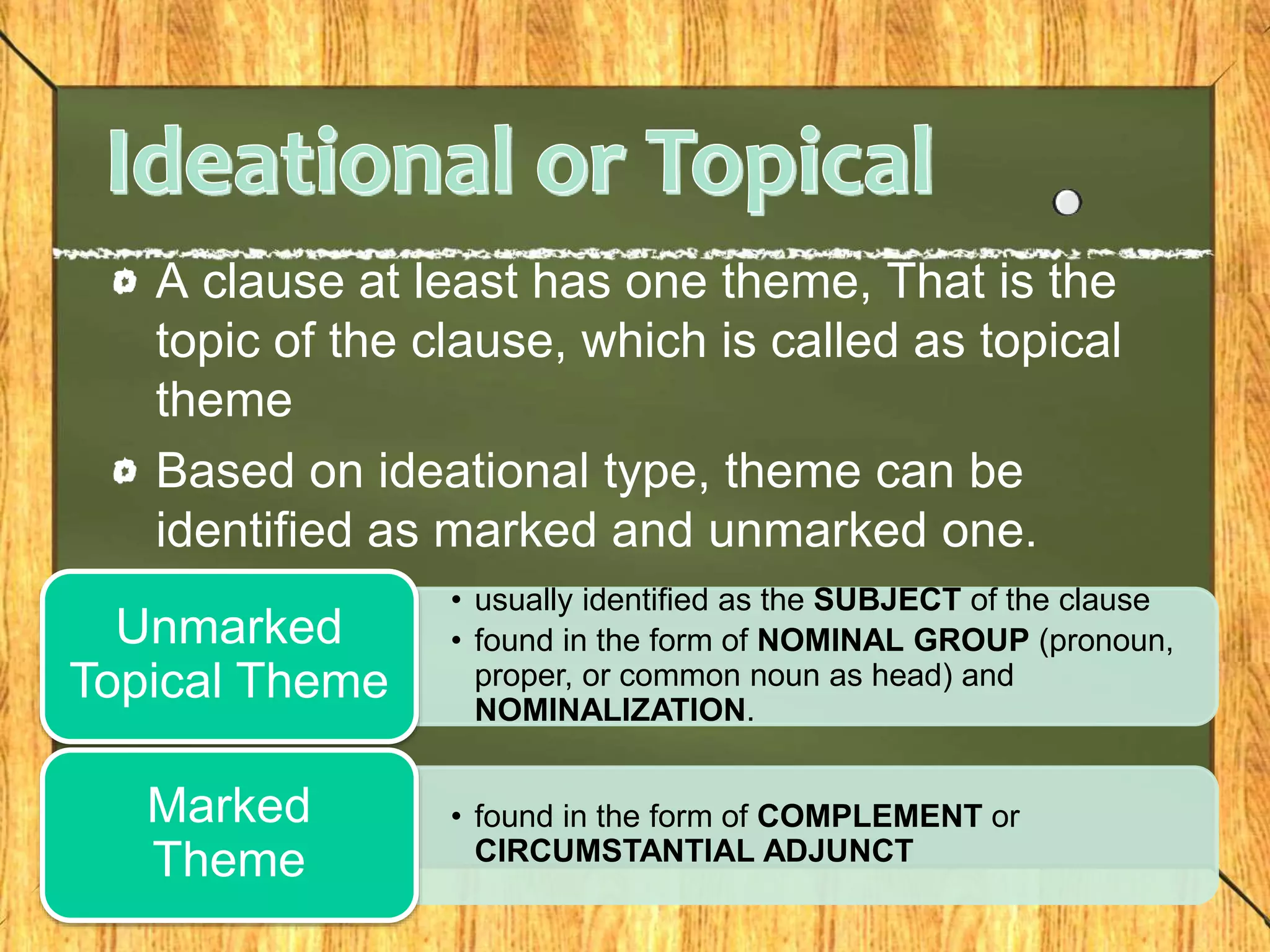 A clause at least has one theme, That is the
topic of the clause, which is called as topical
theme
Based on ideational type, theme can be
identified as marked and unmarked one.
• usually identified as the SUBJECT of the clause
• found in the form of NOMINAL GROUP (pronoun,
proper, or common noun as head) and
NOMINALIZATION.
Unmarked
Topical Theme
• found in the form of COMPLEMENT or
CIRCUMSTANTIAL ADJUNCT
Marked
Theme
 