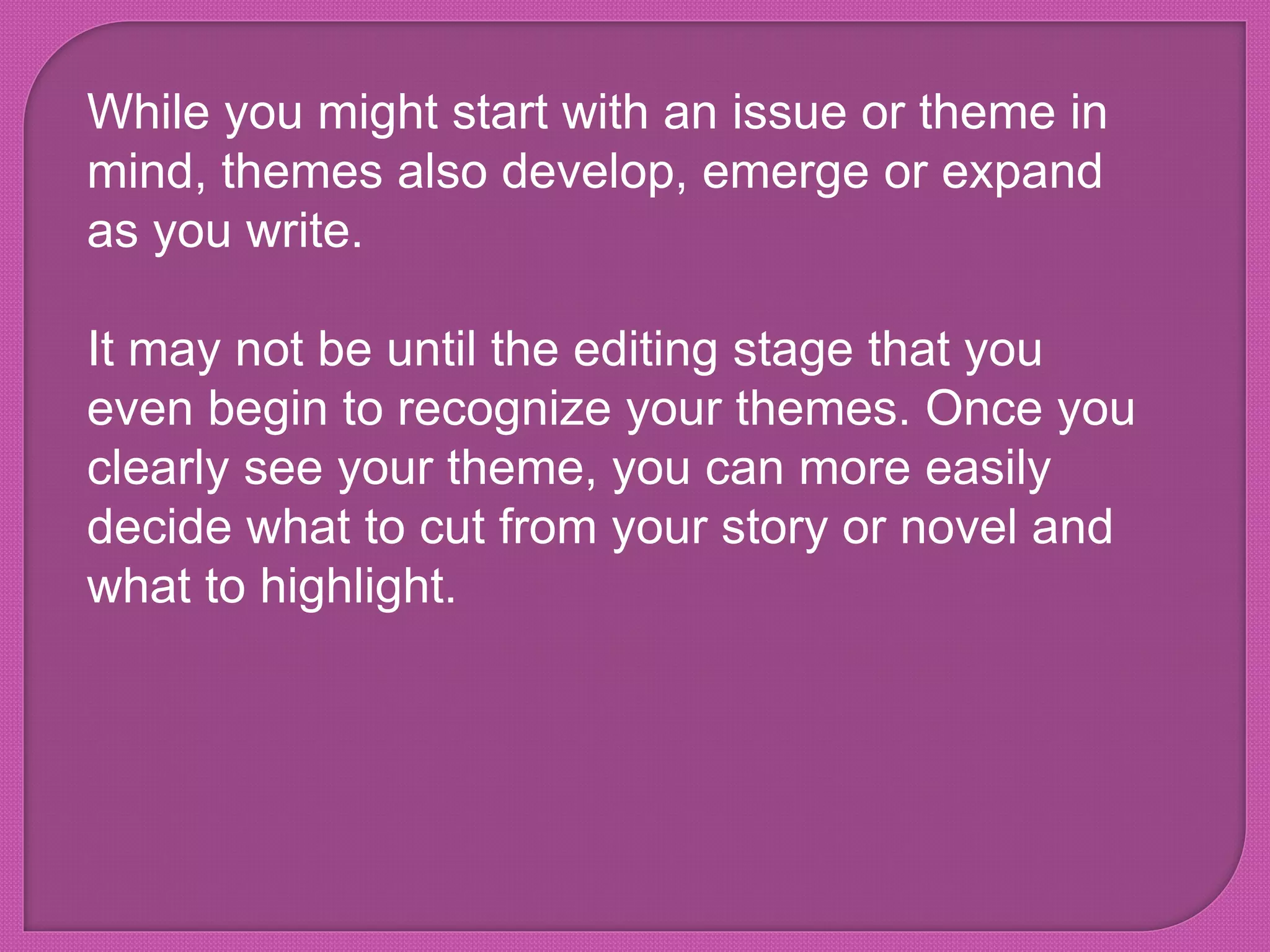While you might start with an issue or theme in
mind, themes also develop, emerge or expand
as you write.
It may not be until the editing stage that you
even begin to recognize your themes. Once you
clearly see your theme, you can more easily
decide what to cut from your story or novel and
what to highlight.
 