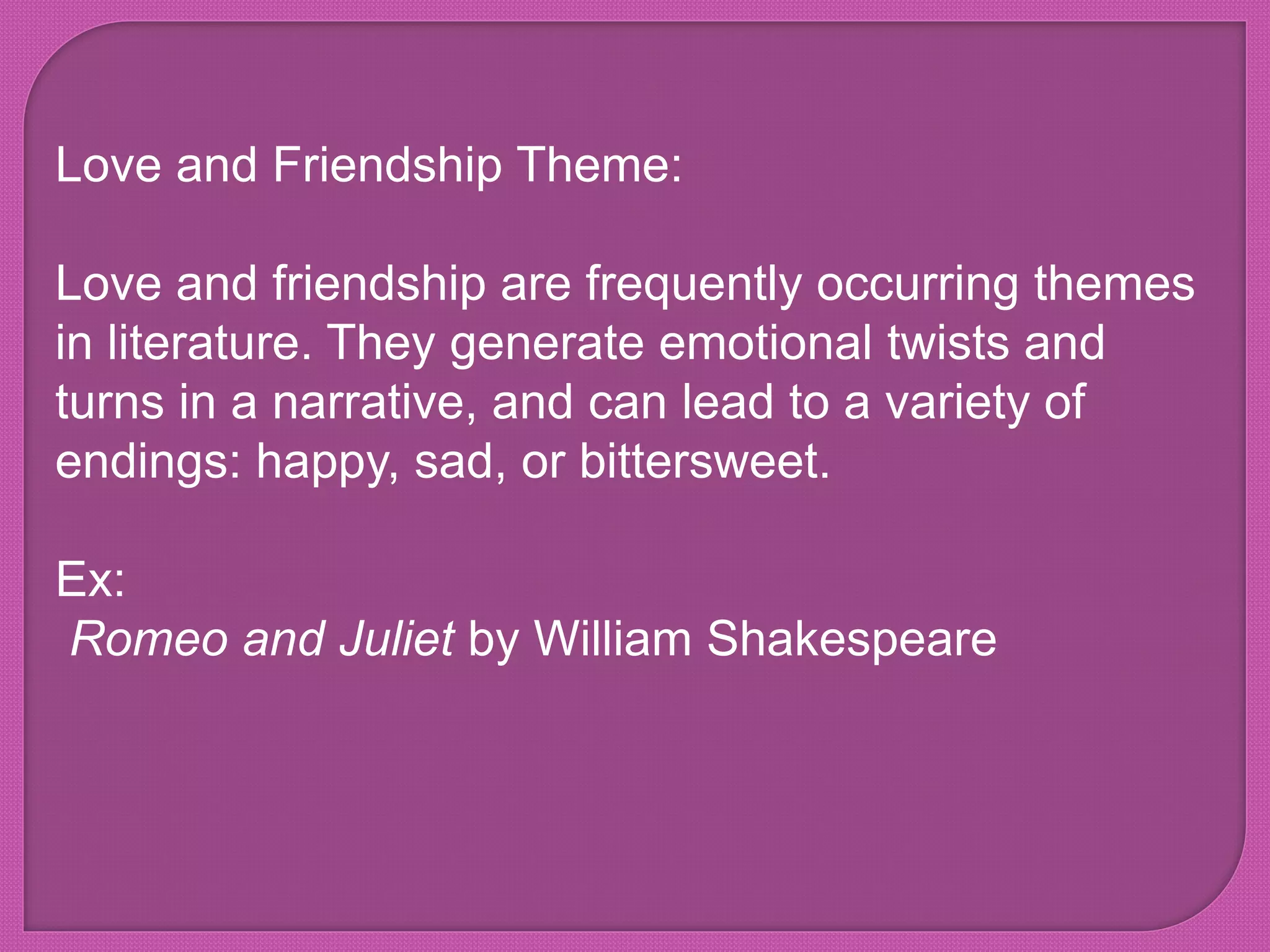 Love and Friendship Theme:
Love and friendship are frequently occurring themes
in literature. They generate emotional twists and
turns in a narrative, and can lead to a variety of
endings: happy, sad, or bittersweet.
Ex:
Romeo and Juliet by William Shakespeare
 