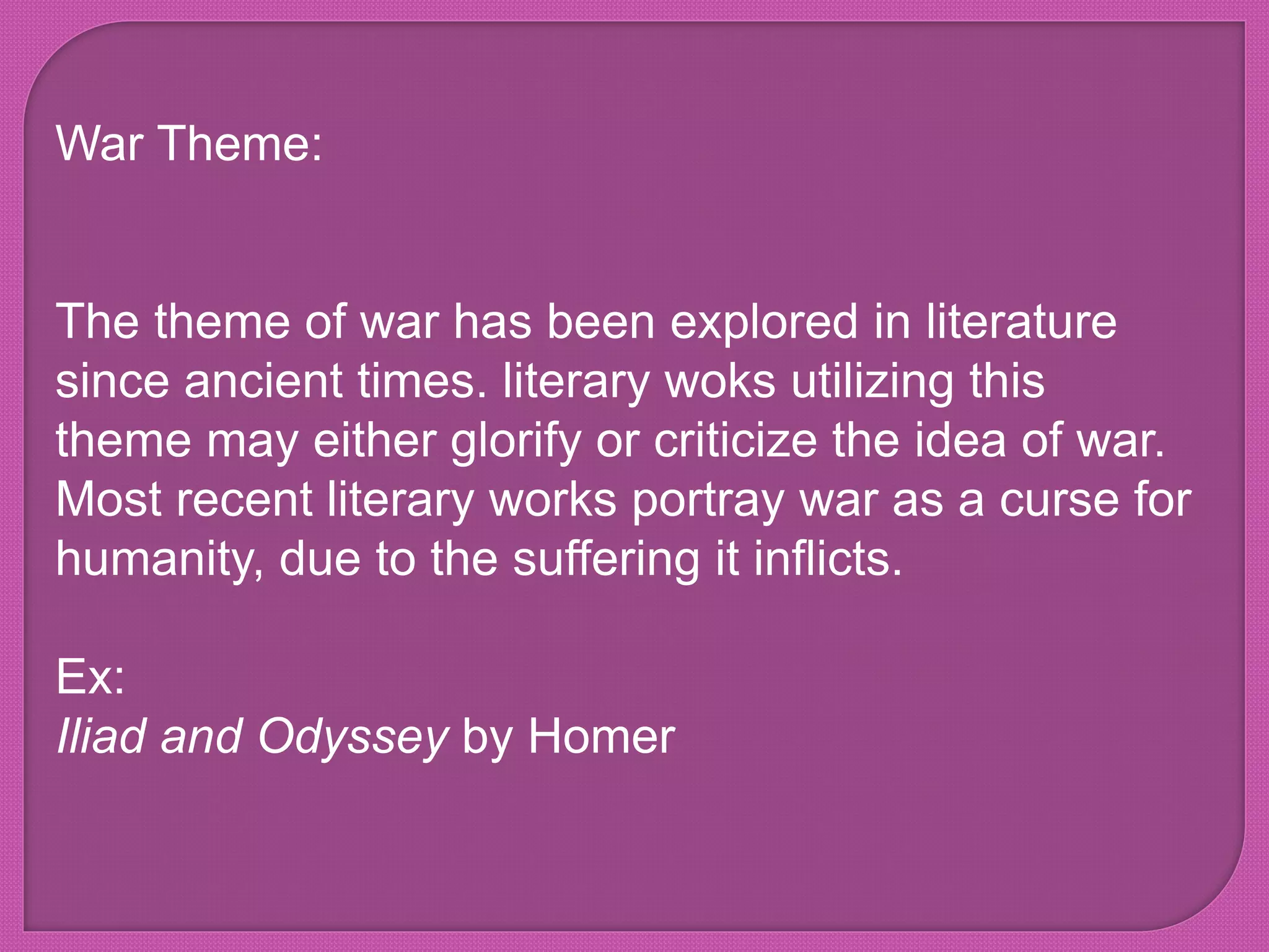 War Theme:
The theme of war has been explored in literature
since ancient times. literary woks utilizing this
theme may either glorify or criticize the idea of war.
Most recent literary works portray war as a curse for
humanity, due to the suffering it inflicts.
Ex:
Iliad and Odyssey by Homer
 