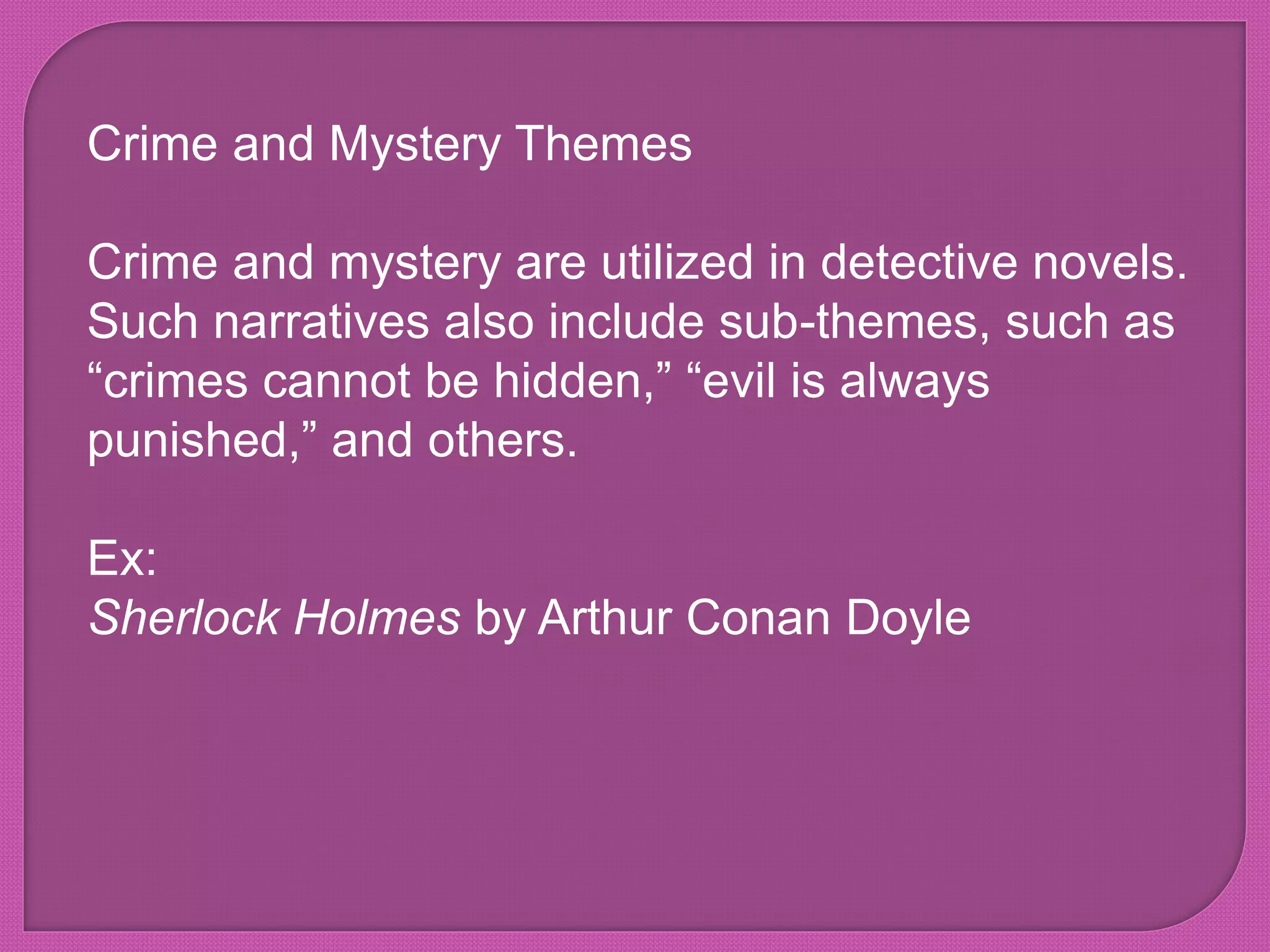 Crime and Mystery Themes
Crime and mystery are utilized in detective novels.
Such narratives also include sub-themes, such as
“crimes cannot be hidden,” “evil is always
punished,” and others.
Ex:
Sherlock Holmes by Arthur Conan Doyle
 