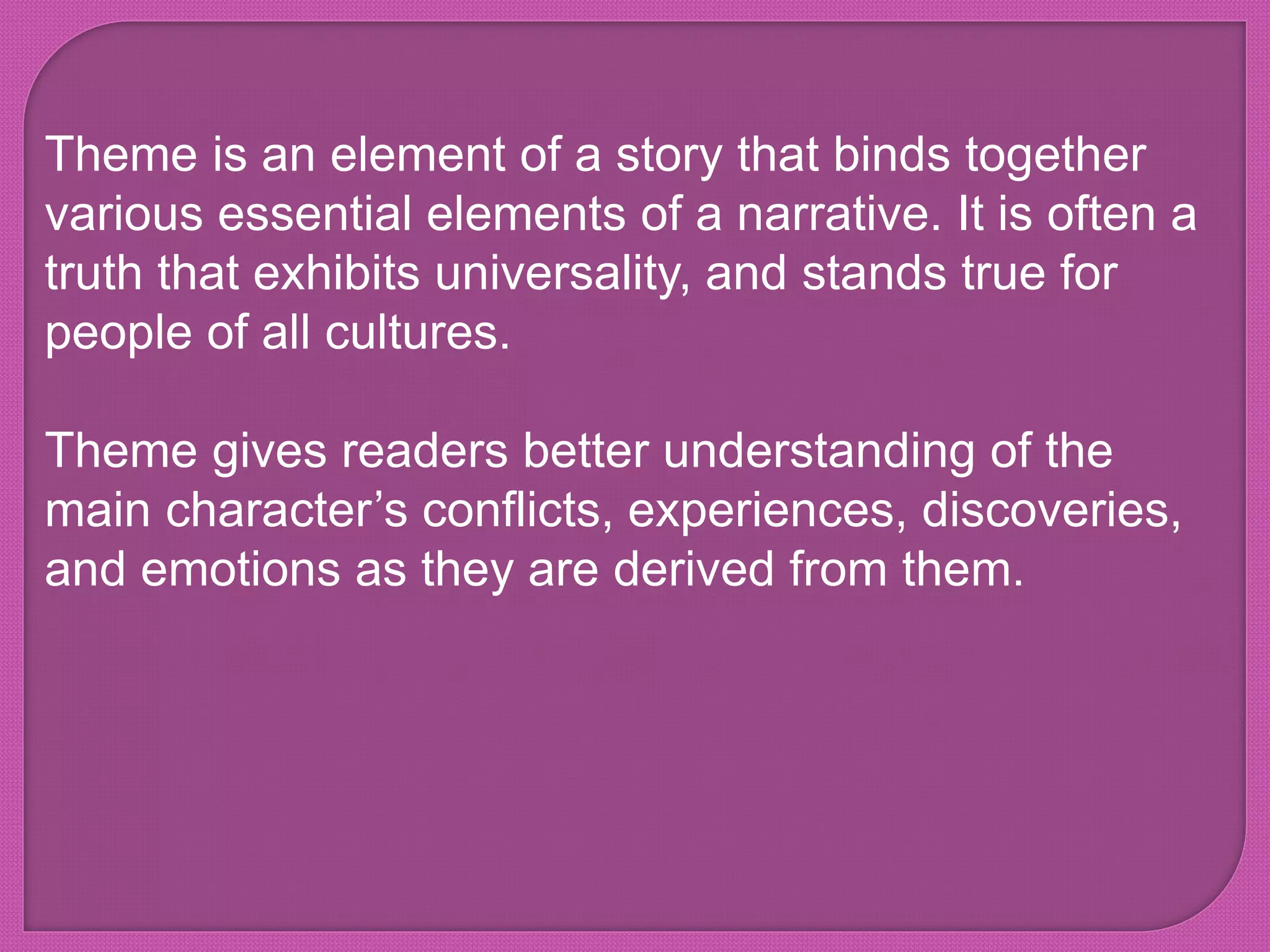 Theme is an element of a story that binds together
various essential elements of a narrative. It is often a
truth that exhibits universality, and stands true for
people of all cultures.
Theme gives readers better understanding of the
main character’s conflicts, experiences, discoveries,
and emotions as they are derived from them.
 