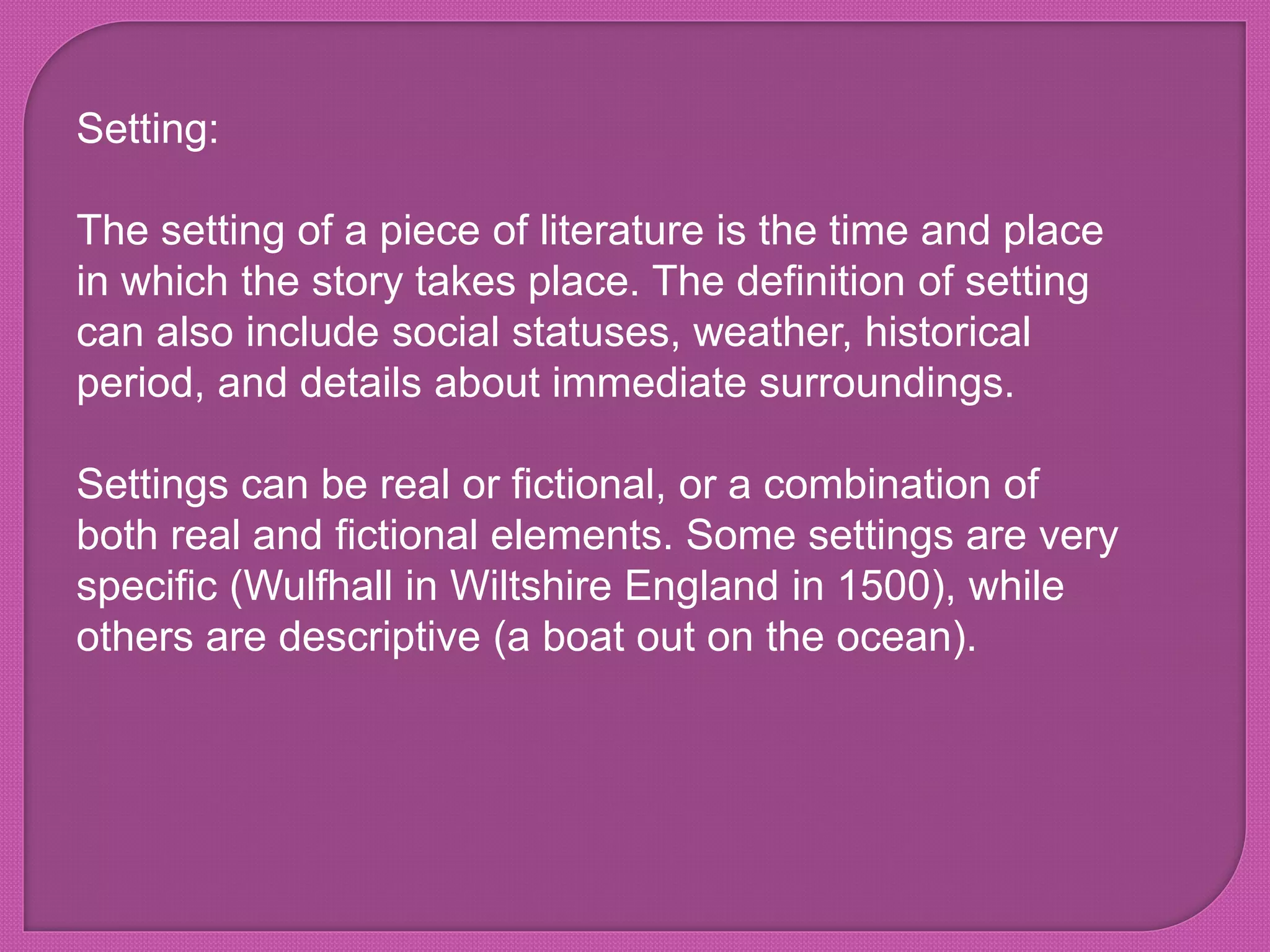 Setting:
The setting of a piece of literature is the time and place
in which the story takes place. The definition of setting
can also include social statuses, weather, historical
period, and details about immediate surroundings.
Settings can be real or fictional, or a combination of
both real and fictional elements. Some settings are very
specific (Wulfhall in Wiltshire England in 1500), while
others are descriptive (a boat out on the ocean).
 