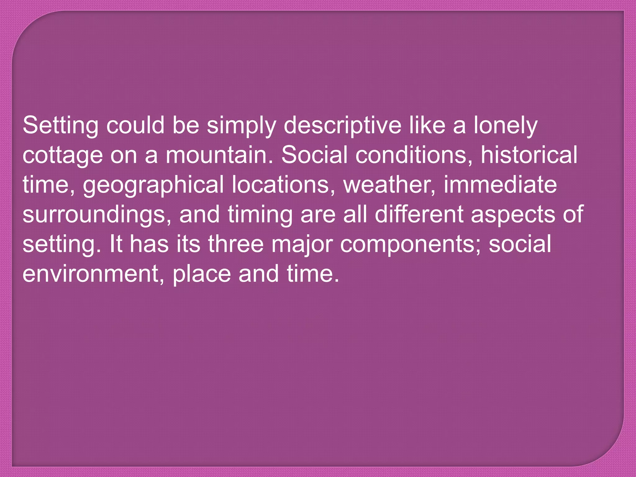 Setting could be simply descriptive like a lonely
cottage on a mountain. Social conditions, historical
time, geographical locations, weather, immediate
surroundings, and timing are all different aspects of
setting. It has its three major components; social
environment, place and time.
 