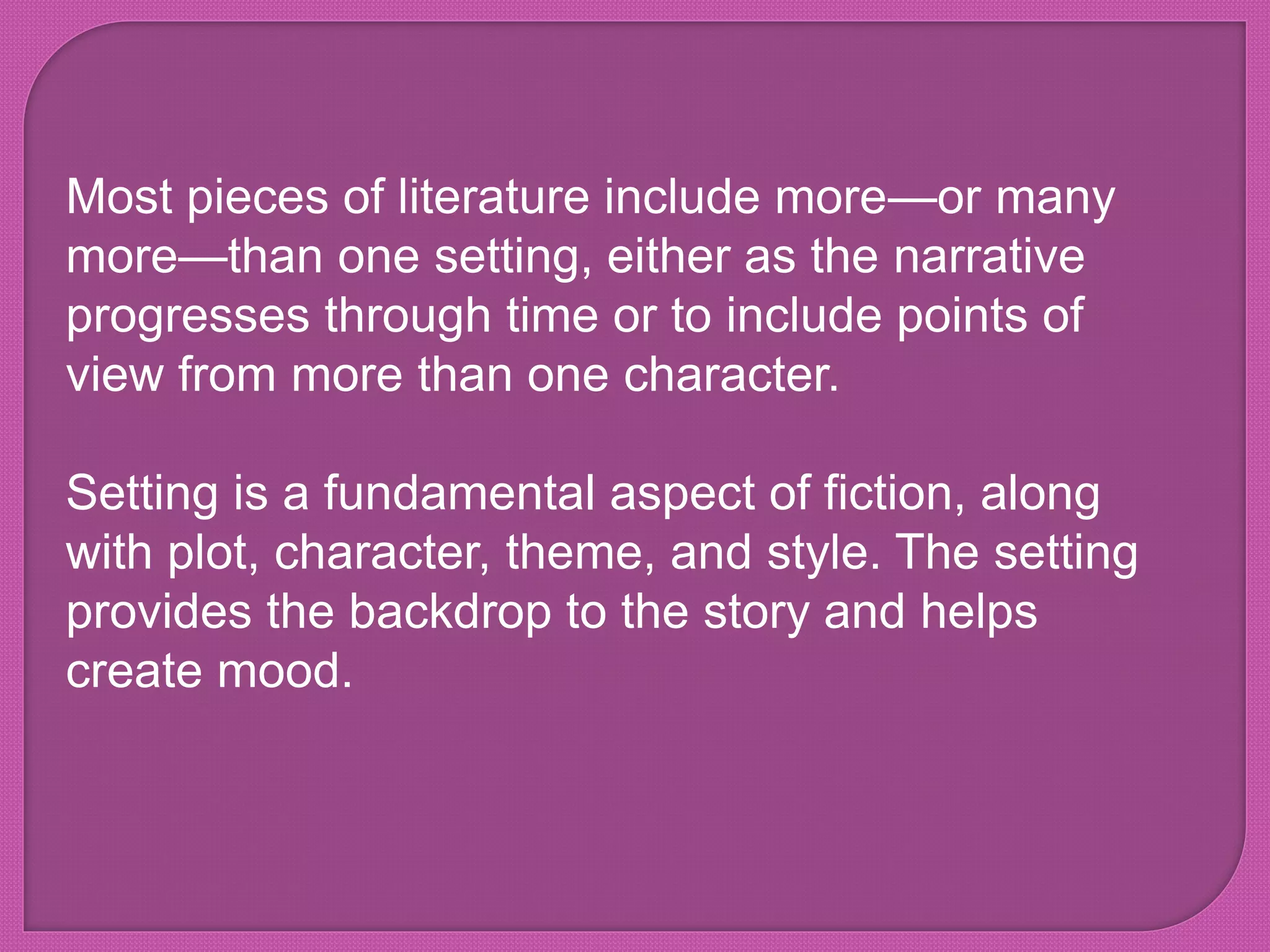 Most pieces of literature include more—or many
more—than one setting, either as the narrative
progresses through time or to include points of
view from more than one character.
Setting is a fundamental aspect of fiction, along
with plot, character, theme, and style. The setting
provides the backdrop to the story and helps
create mood.
 