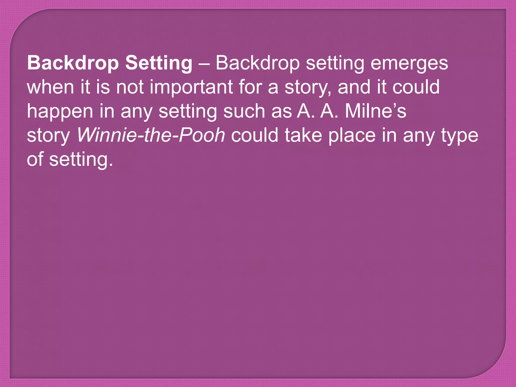 Backdrop Setting – Backdrop setting emerges
when it is not important for a story, and it could
happen in any setting such as A. A. Milne’s
story Winnie-the-Pooh could take place in any type
of setting.
 