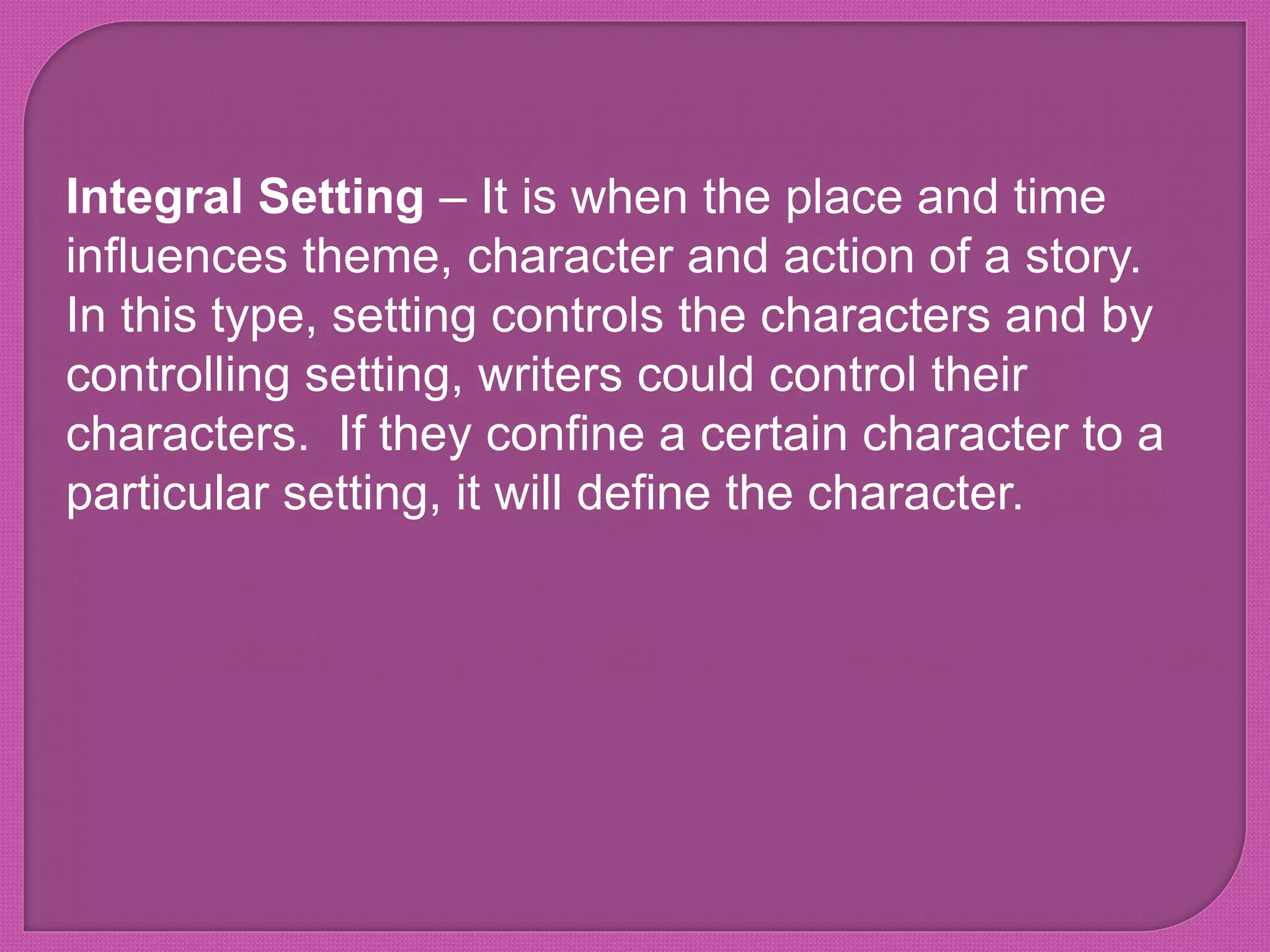 Integral Setting – It is when the place and time
influences theme, character and action of a story.
In this type, setting controls the characters and by
controlling setting, writers could control their
characters. If they confine a certain character to a
particular setting, it will define the character.
 